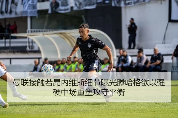曼联接触若昂内维斯细节曝光滕哈格欲以强硬中场重塑攻守平衡