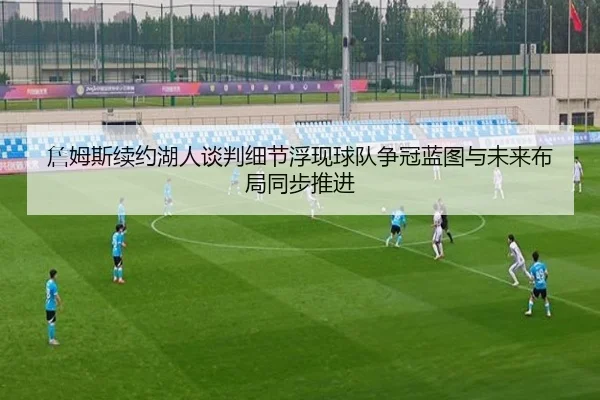 詹姆斯续约湖人谈判细节浮现球队争冠蓝图与未来布局同步推进